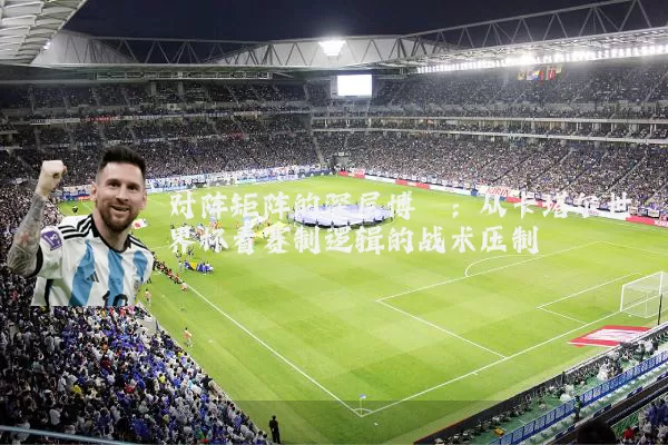 对阵矩阵的深层博弈:从卡塔尔世界杯看赛制逻辑的战术压制